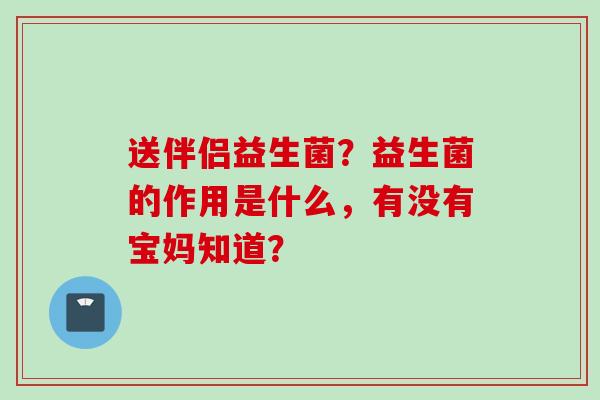 送伴侣益生菌?益生菌的作用是什么,有没有宝妈知道? 送伴侣益生菌?益生菌的作用是什么,有没有宝妈知道?