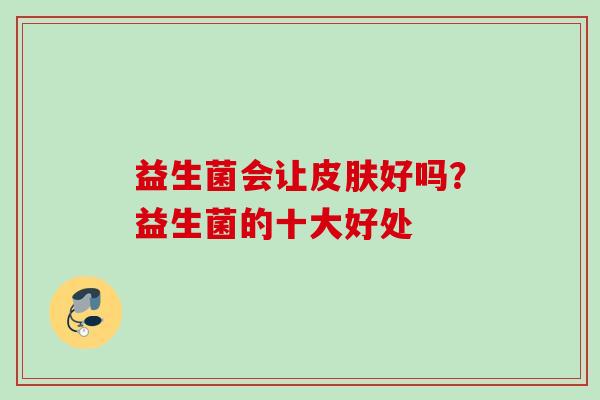 益生菌会让好吗?益生菌的十大好处 益生菌会让好吗?益生菌的十大好处