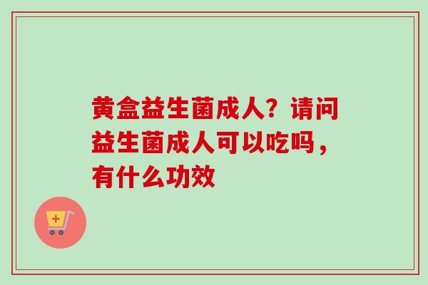 黄盒益生菌成人？请问益生菌成人可以吃吗，有什么功效