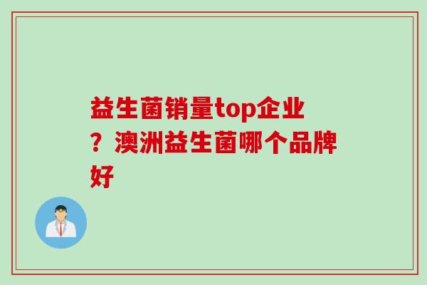 益生菌销量top企业?澳洲益生菌哪个品牌好 益生菌销量top企业?澳洲益生菌哪个品牌好