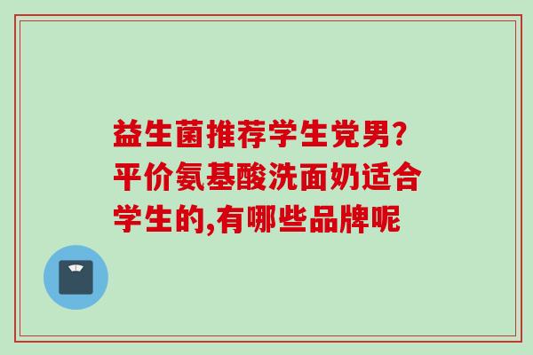 益生菌推荐学生党男?平价氨基酸洗面奶适合学生的,有哪些品牌呢 益生菌推荐学生党男?平价氨基酸洗面奶适合学生的,有哪些品牌呢