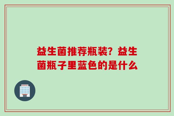 益生菌推荐瓶装?益生菌瓶子里蓝色的是什么 益生菌推荐瓶装?益生菌瓶子里蓝色的是什么