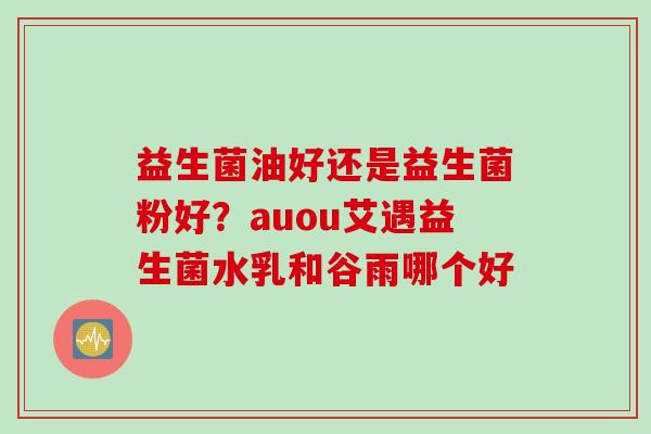 益生菌油好还是益生菌粉好?auou艾遇益生菌水乳和谷雨哪个好 益生菌油好还是益生菌粉好?auou艾遇益生菌水乳和谷雨哪个好