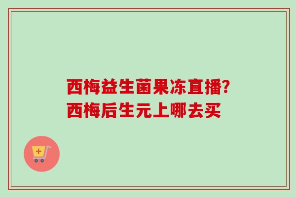 西梅益生菌果冻直播?西梅后生元上哪去买 西梅益生菌果冻直播?西梅后生元上哪去买