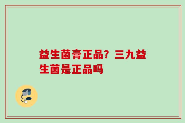 益生菌膏正品?三九益生菌是正品吗 益生菌膏正品?三九益生菌是正品吗