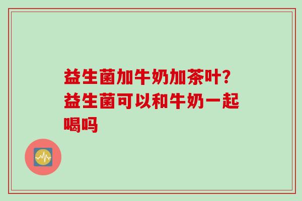 益生菌加牛奶加茶叶?益生菌可以和牛奶一起喝吗 益生菌加牛奶加茶叶?益生菌可以和牛奶一起喝吗