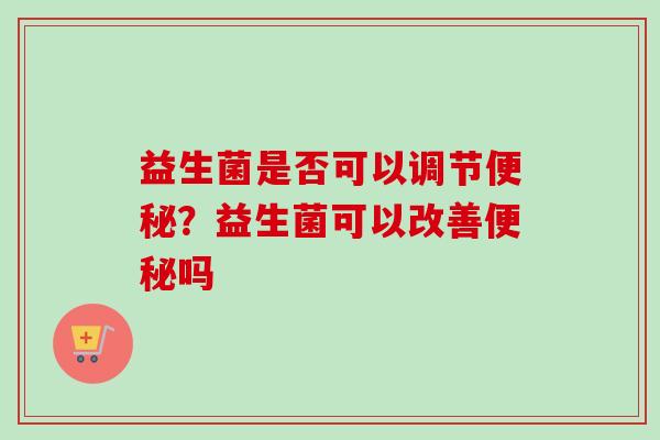益生菌是否可以调节?益生菌可以改善吗 益生菌是否可以调节?益生菌可以改善吗