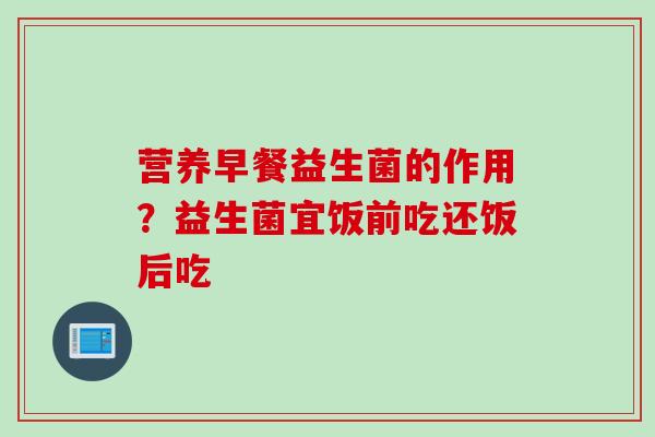 营养早餐益生菌的作用？益生菌宜饭前吃还饭后吃
