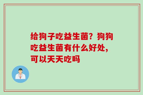 给狗子吃益生菌？狗狗吃益生菌有什么好处,可以天天吃吗
