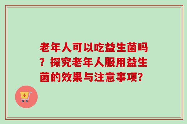 老年人可以吃益生菌吗？探究老年人服用益生菌的效果与注意事项？