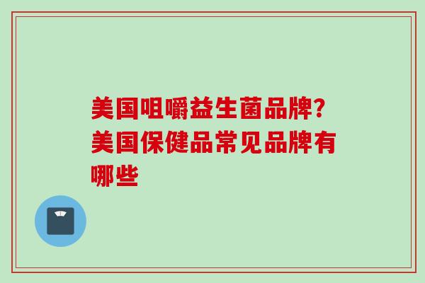 美国咀嚼益生菌品牌？美国保健品常见品牌有哪些