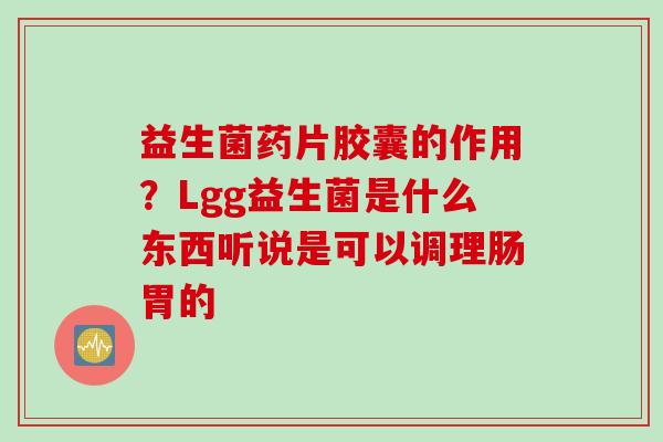 益生菌药片胶囊的作用？Lgg益生菌是什么东西听说是可以调理肠胃的