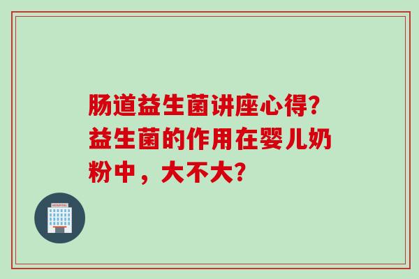 肠道益生菌讲座心得?益生菌的作用在婴儿奶粉中,大不大? 肠道益生菌讲座心得?益生菌的作用在婴儿奶粉中,大不大?