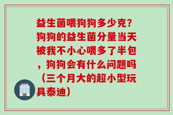 益生菌喂狗狗多少克？狗狗的益生菌分量当天被我不小心喂多了半包，狗狗会有什么问题吗（三个月大的超小型玩具泰迪）