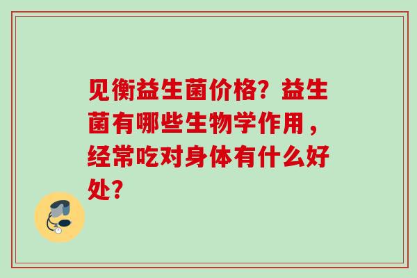 见衡益生菌价格？益生菌有哪些生物学作用，经常吃对身体有什么好处？
