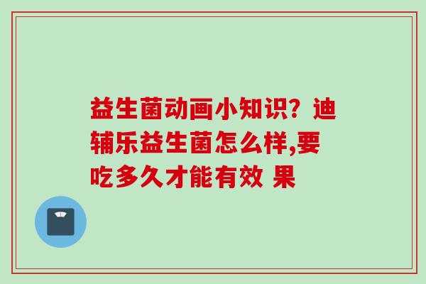 益生菌动画小知识？迪辅乐益生菌怎么样,要吃多久才能有效 果