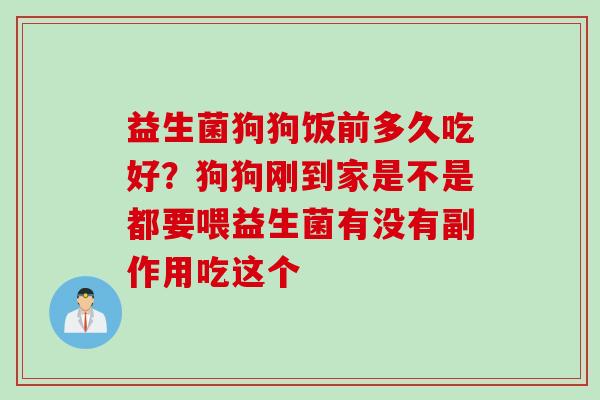 益生菌狗狗饭前多久吃好？狗狗刚到家是不是都要喂益生菌有没有副作用吃这个