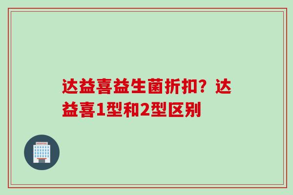 达益喜益生菌折扣?达益喜1型和2型区别 达益喜益生菌折扣?达益喜1型和2型区别
