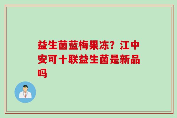 益生菌蓝梅果冻?江中安可十联益生菌是新品吗 益生菌蓝梅果冻?江中安可十联益生菌是新品吗