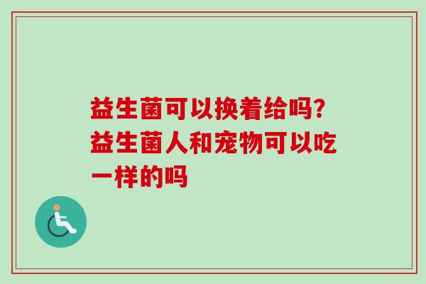 益生菌可以换着给吗？益生菌人和宠物可以吃一样的吗
