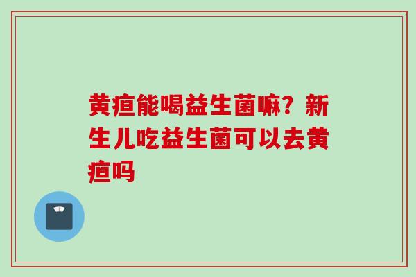 黄疸能喝益生菌嘛？新生儿吃益生菌可以去黄疸吗