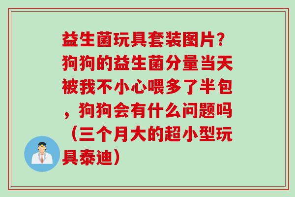 益生菌玩具套装图片？狗狗的益生菌分量当天被我不小心喂多了半包，狗狗会有什么问题吗（三个月大的超小型玩具泰迪）
