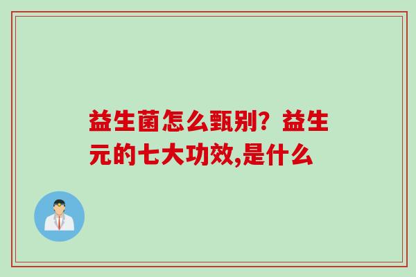 益生菌怎么甄别？益生元的七大功效,是什么