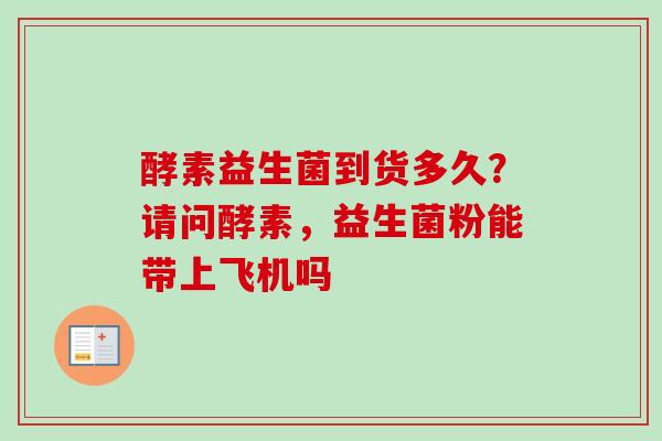 酵素益生菌到货多久？请问酵素，益生菌粉能带上飞机吗