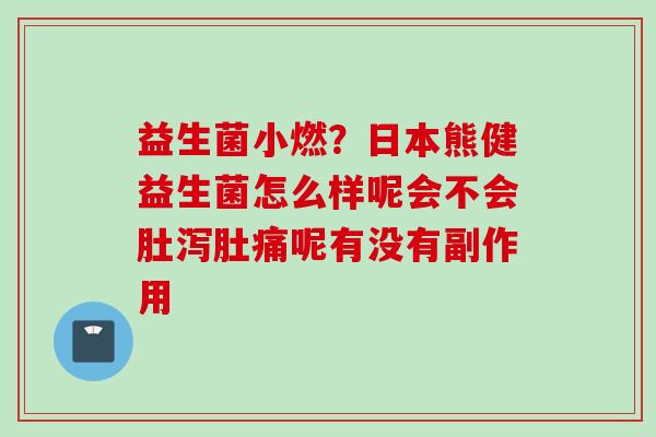益生菌小燃？日本熊健益生菌怎么样呢会不会肚泻肚痛呢有没有副作用