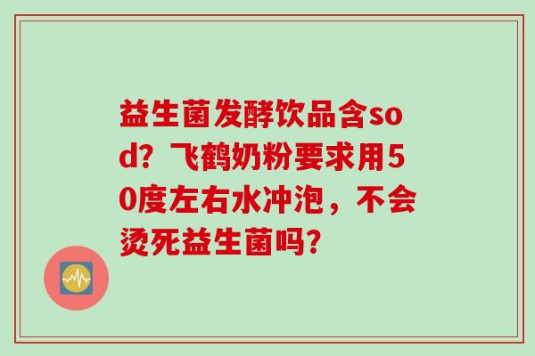 益生菌发酵饮品含sod?飞鹤奶粉要求用50度左右水冲泡,不会烫死益生菌吗? 益生菌发酵饮品含sod?飞鹤奶粉要求用50度左右水冲泡,不会烫死益生菌吗?