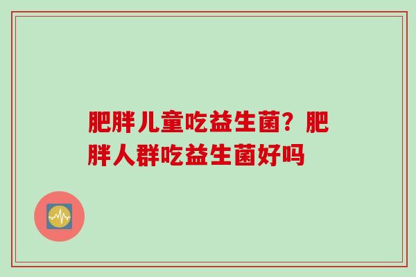 儿童吃益生菌?人群吃益生菌好吗 儿童吃益生菌?人群吃益生菌好吗