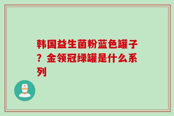 韩国益生菌粉蓝色罐子?金领冠绿罐是什么系列 韩国益生菌粉蓝色罐子?金领冠绿罐是什么系列