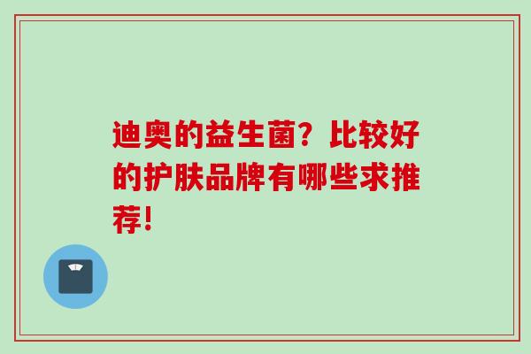 迪奥的益生菌?比较好的护肤品牌有哪些求推荐! 迪奥的益生菌?比较好的护肤品牌有哪些求推荐!