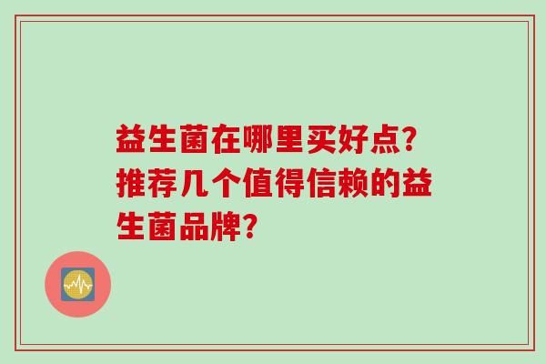 益生菌在哪里买好点?推荐几个值得信赖的益生菌品牌? 益生菌在哪里买好点?推荐几个值得信赖的益生菌品牌?