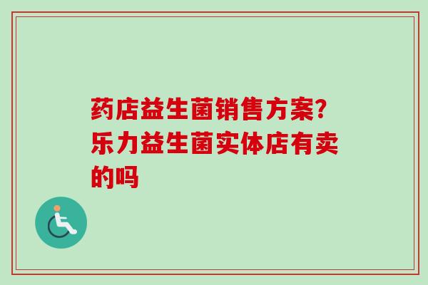 药店益生菌销售方案?乐力益生菌实体店有卖的吗 药店益生菌销售方案?乐力益生菌实体店有卖的吗