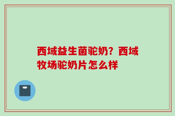 西域益生菌驼奶?西域牧场驼奶片怎么样 西域益生菌驼奶?西域牧场驼奶片怎么样
