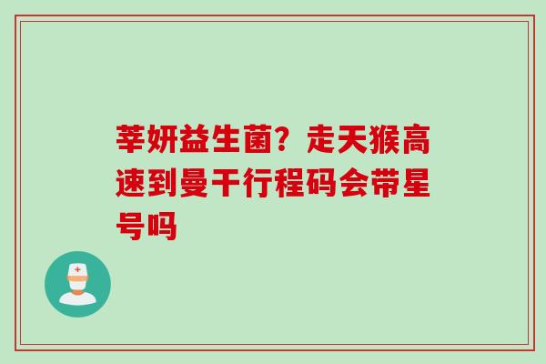 莘妍益生菌?走天猴高速到曼干行程码会带星号吗 莘妍益生菌?走天猴高速到曼干行程码会带星号吗