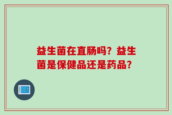 益生菌在直肠吗?益生菌是保健品还是药品? 益生菌在直肠吗?益生菌是保健品还是药品?