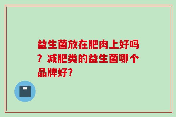 益生菌放在肥肉上好吗?类的益生菌哪个品牌好? 益生菌放在肥肉上好吗?类的益生菌哪个品牌好?
