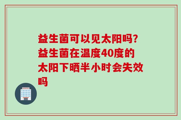 益生菌可以见太阳吗?益生菌在温度40度的太阳下晒半小时会失效吗 益生菌可以见太阳吗?益生菌在温度40度的太阳下晒半小时会失效吗