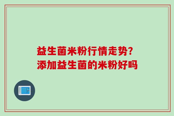 益生菌米粉行情走势?添加益生菌的米粉好吗 益生菌米粉行情走势?添加益生菌的米粉好吗