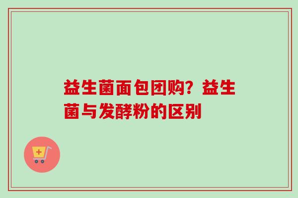 益生菌面包团购?益生菌与发酵粉的区别 益生菌面包团购?益生菌与发酵粉的区别