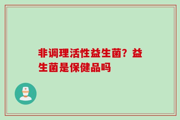 非调理活性益生菌?益生菌是保健品吗 非调理活性益生菌?益生菌是保健品吗