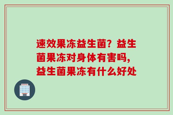 速效果冻益生菌?益生菌果冻对身体有害吗,益生菌果冻有什么好处 速效果冻益生菌?益生菌果冻对身体有害吗,益生菌果冻有什么好处