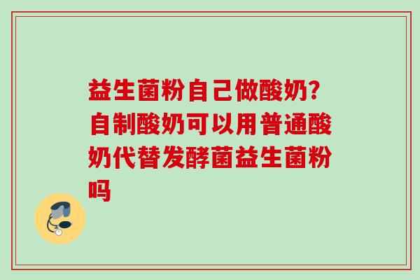益生菌粉自己做酸奶?自制酸奶可以用普通酸奶代替发酵菌益生菌粉吗 益生菌粉自己做酸奶?自制酸奶可以用普通酸奶代替发酵菌益生菌粉吗