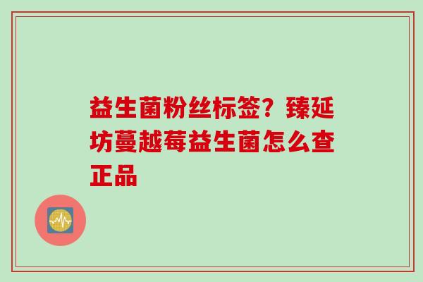 益生菌粉丝标签?臻延坊蔓越莓益生菌怎么查正品 益生菌粉丝标签?臻延坊蔓越莓益生菌怎么查正品