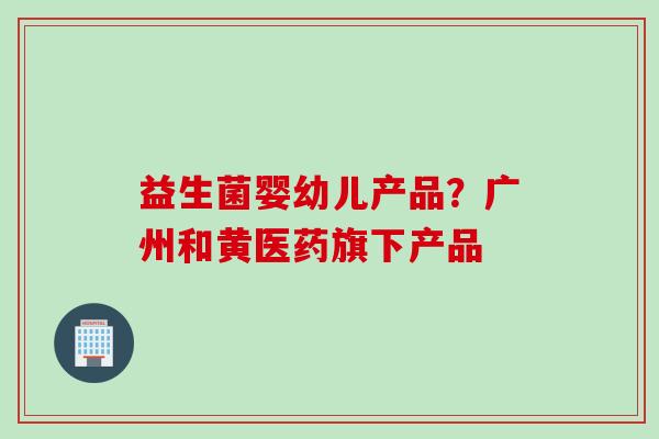 益生菌婴幼儿产品?广州和黄医药旗下产品 益生菌婴幼儿产品?广州和黄医药旗下产品