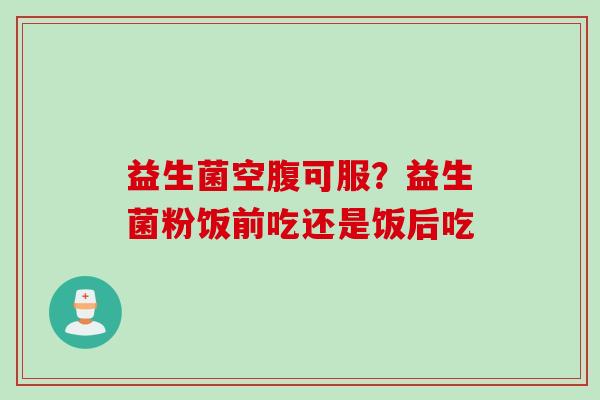 益生菌空腹可服?益生菌粉饭前吃还是饭后吃 益生菌空腹可服?益生菌粉饭前吃还是饭后吃