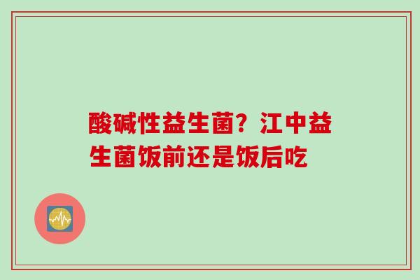 酸碱性益生菌？江中益生菌饭前还是饭后吃