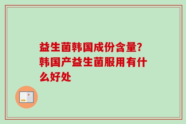 益生菌韩国成份含量?韩国产益生菌服用有什么好处 益生菌韩国成份含量?韩国产益生菌服用有什么好处